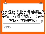 北京经贸职业学院是哪里的学校，在哪个城市(北京经贸职业学院在哪)