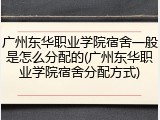 广州东华职业学院宿舍一般是怎么分配的(广州东华职业学院宿舍分配方式)