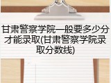 甘肃警察学院一般要多少分才能录取(甘肃警察学院录取分数线)