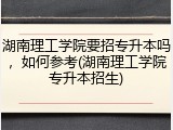 湖南理工学院要招专升本吗，如何参考(湖南理工学院专升本招生)