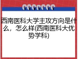 西南医科大学主攻方向是什么，怎么样(西南医科大优势学科)