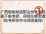 广西智能制造职业技术学院能不能考研，成绩在哪里查询(考研条件与成绩查询)