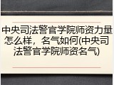 中央司法警官学院师资力量怎么样，名气如何(中央司法警官学院师资名气)