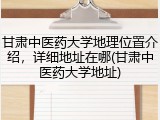 甘肃中医药大学地理位置介绍，详细地址在哪(甘肃中医药大学地址)