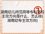湖南幼儿师范高等专科学校主攻方向是什么，怎么样(湖南幼专主攻方向)