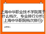 上海中华职业技术学院属于什么档次，专业排行分析(上海中华职院档次排行)