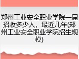 郑州工业安全职业学院一届招收多少人，最近几年(郑州工业安全职业学院招生规模)