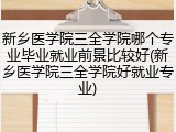 新乡医学院三全学院哪个专业毕业就业前景比较好(新乡医学院三全学院好就业专业)