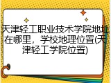 天津轻工职业技术学院地址在哪里，学校地理位置(天津轻工学院位置)