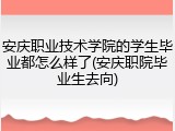 安庆职业技术学院的学生毕业都怎么样了(安庆职院毕业生去向)
