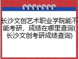 长沙文创艺术职业学院能不能考研，成绩在哪里查询(长沙文创考研成绩查询)