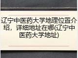 辽宁中医药大学地理位置介绍，详细地址在哪(辽宁中医药大学地址)