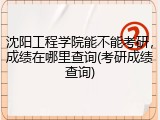 沈阳工程学院能不能考研，成绩在哪里查询(考研成绩查询)
