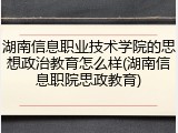 湖南信息职业技术学院的思想政治教育怎么样(湖南信息职院思政教育)