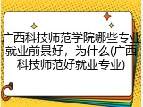 广西科技师范学院哪些专业就业前景好，为什么(广西科技师范好就业专业)