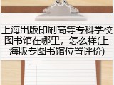 上海出版印刷高等专科学校图书馆在哪里，怎么样(上海版专图书馆位置评价)