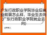 广东行政职业学院毕业后就业前景怎么样，毕业生去向(广东行政职业学院就业去向)