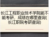 长江工程职业技术学院能不能考研，成绩在哪里查询(长江职院考研查询)