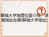 聊城大学地理位置介绍，详细地址在哪(聊城大学地址)