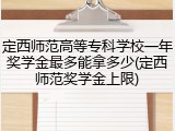 定西师范高等专科学校一年奖学金最多能拿多少(定西师范奖学金上限)
