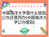 中国海洋大学是什么级别，公办还是民办(中国海洋大学公办级别)