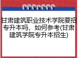 甘肃建筑职业技术学院要招专升本吗，如何参考(甘肃建筑学院专升本招生)
