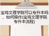 宝鸡文理学院可以专升本吗，如何操作(宝鸡文理学院专升本流程)