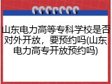 山东电力高等专科学校是否对外开放，要预约吗(山东电力高专开放预约吗)