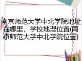 南京师范大学中北学院地址在哪里，学校地理位置(南京师范大学中北学院位置)