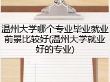 温州大学哪个专业毕业就业前景比较好(温州大学就业好的专业)