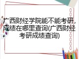 广西财经学院能不能考研，成绩在哪里查询(广西财经考研成绩查询)