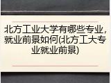 北方工业大学有哪些专业，就业前景如何(北方工大专业就业前景)