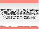 六盘水幼儿师范高等专科学校历年录取分数线深度分析(六盘水幼专录取线分析)
