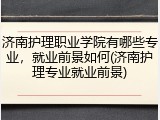 济南护理职业学院有哪些专业，就业前景如何(济南护理专业就业前景)