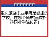 重庆旅游职业学院是哪里的学校，在哪个城市(重庆旅游职业学院位置)