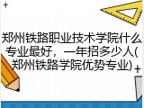 郑州铁路职业技术学院什么专业最好，一年招多少人(郑州铁路学院优势专业)