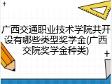 广西交通职业技术学院共开设有哪些类型奖学金(广西交院奖学金种类)