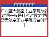 广西蓝天航空职业学院报名时间一般是什么时候(广西蓝天航空职业学院报名时间)