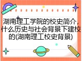 湖南理工学院的校史简介，什么历史与社会背景下建校的(湖南理工校史背景)