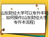 山东财经大学可以专升本吗，如何操作(山东财经大学专升本流程)