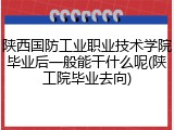 陕西国防工业职业技术学院毕业后一般能干什么呢(陕工院毕业去向)