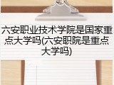 六安职业技术学院是国家重点大学吗(六安职院是重点大学吗)