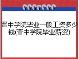 晋中学院毕业一般工资多少钱(晋中学院毕业薪资)