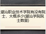 潮汕职业技术学院有没有院士，大概多少(潮汕学院院士数量)