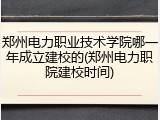 郑州电力职业技术学院哪一年成立建校的(郑州电力职院建校时间)