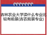 吉林农业大学读什么专业比较有前景(吉农前景专业)