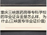 重庆三峡医药高等专科学校的毕业证含金量怎么样，为什么(三峡医专毕业证价值)