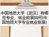 中国地质大学（武汉）有哪些专业，就业前景如何(中国地质大学专业就业前景)