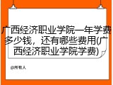 广西经济职业学院一年学费多少钱，还有哪些费用(广西经济职业学院学费)