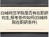 白城师范学院是否有在职研究生,报考条件如何(白城师院在职研条件)